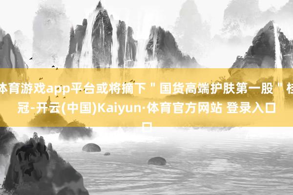 体育游戏app平台或将摘下＂国货高端护肤第一股＂桂冠-开云(中国)Kaiyun·体育官方网站 登录入口
