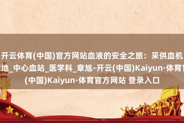 开云体育(中国)官方网站血液的安全之旅：采供血机构若何筑起人命防地_中心血站_医学科_章旭-开云(中国)Kaiyun·体育官方网站 登录入口