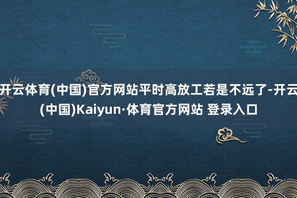 开云体育(中国)官方网站平时高放工若是不远了-开云(中国)Kaiyun·体育官方网站 登录入口