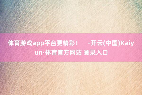 体育游戏app平台更精彩！    -开云(中国)Kaiyun·体育官方网站 登录入口