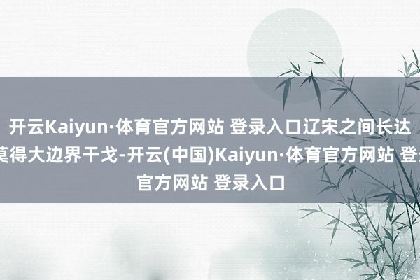 开云Kaiyun·体育官方网站 登录入口辽宋之间长达42年莫得大边界干戈-开云(中国)Kaiyun·体育官方网站 登录入口