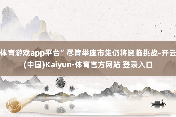 体育游戏app平台”尽管举座市集仍将濒临挑战-开云(中国)Kaiyun·体育官方网站 登录入口