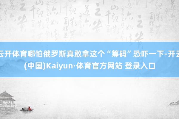 云开体育哪怕俄罗斯真敢拿这个“筹码”恐吓一下-开云(中国)Kaiyun·体育官方网站 登录入口