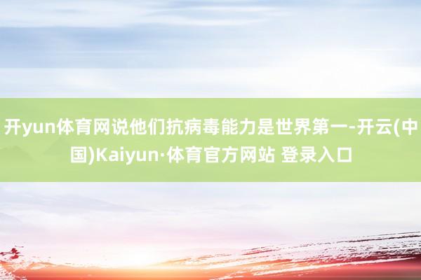 开yun体育网说他们抗病毒能力是世界第一-开云(中国)Kaiyun·体育官方网站 登录入口