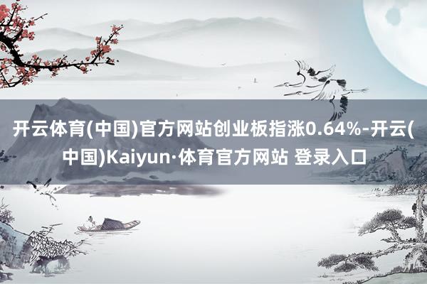 开云体育(中国)官方网站创业板指涨0.64%-开云(中国)Kaiyun·体育官方网站 登录入口