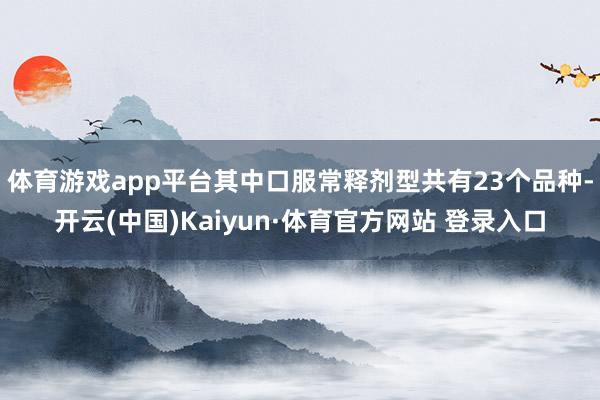 体育游戏app平台其中口服常释剂型共有23个品种-开云(中国)Kaiyun·体育官方网站 登录入口
