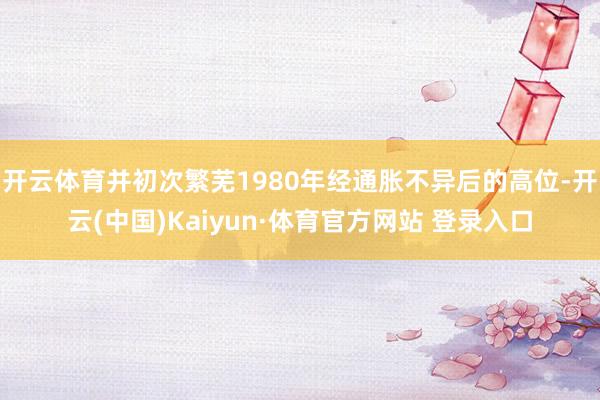 开云体育并初次繁芜1980年经通胀不异后的高位-开云(中国)Kaiyun·体育官方网站 登录入口
