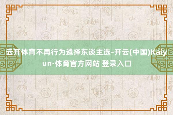 云开体育不再行为遴择东谈主选-开云(中国)Kaiyun·体育官方网站 登录入口