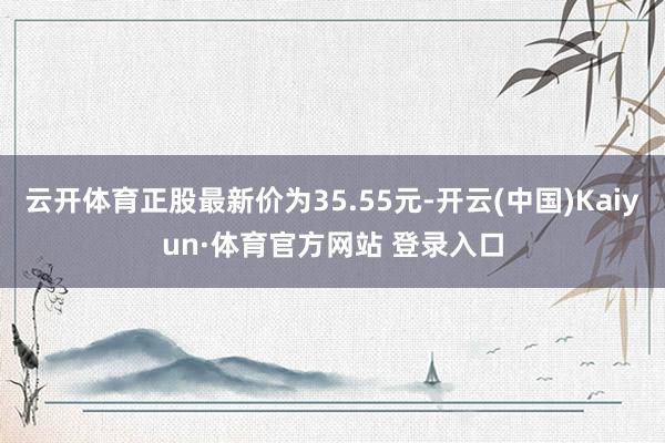 云开体育正股最新价为35.55元-开云(中国)Kaiyun·体育官方网站 登录入口