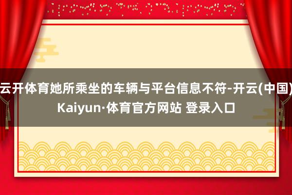 云开体育她所乘坐的车辆与平台信息不符-开云(中国)Kaiyun·体育官方网站 登录入口