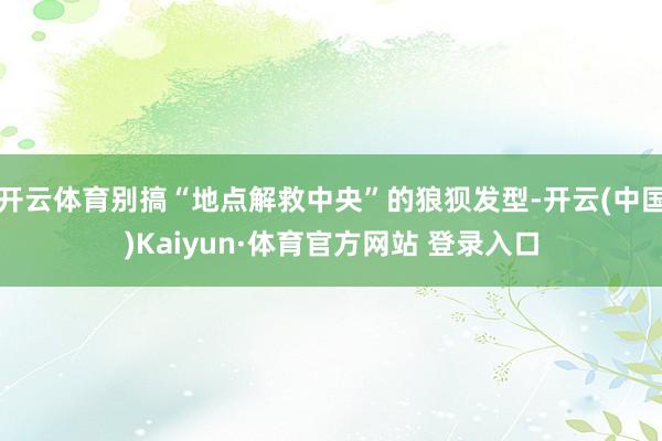 开云体育别搞“地点解救中央”的狼狈发型-开云(中国)Kaiyun·体育官方网站 登录入口