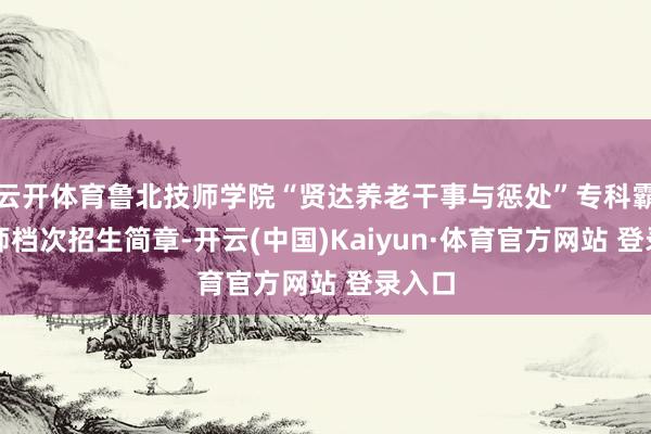 云开体育鲁北技师学院“贤达养老干事与惩处”专科霸术技师档次招生简章-开云(中国)Kaiyun·体育官方网站 登录入口