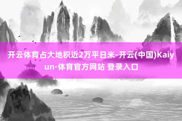 开云体育占大地积近2万平日米-开云(中国)Kaiyun·体育官方网站 登录入口