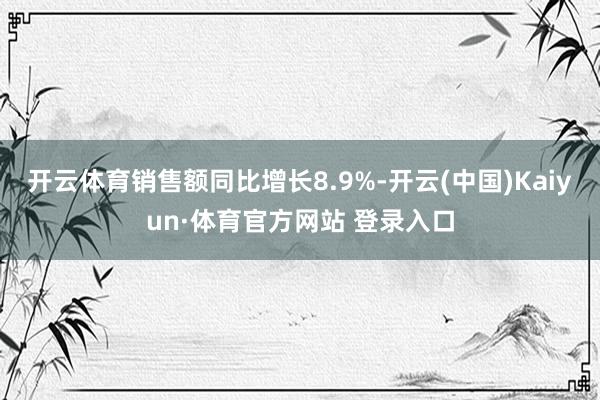 开云体育销售额同比增长8.9%-开云(中国)Kaiyun·体育官方网站 登录入口
