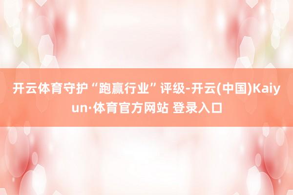 开云体育守护“跑赢行业”评级-开云(中国)Kaiyun·体育官方网站 登录入口