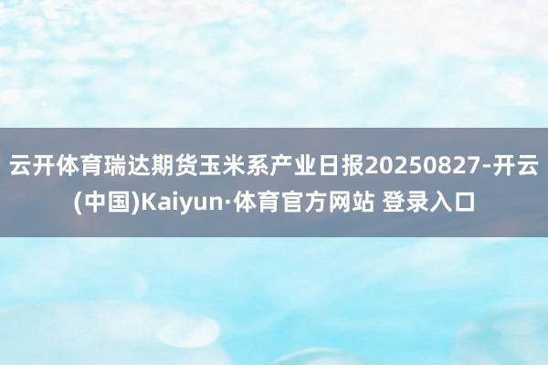 云开体育瑞达期货玉米系产业日报20250827-开云(中国)Kaiyun·体育官方网站 登录入口