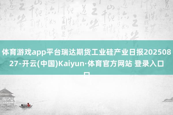 体育游戏app平台瑞达期货工业硅产业日报20250827-开云(中国)Kaiyun·体育官方网站 登录入口