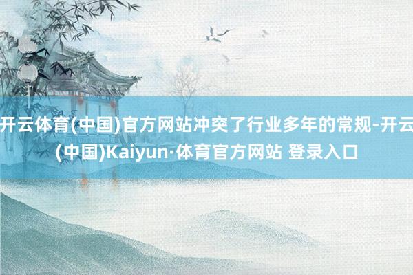 开云体育(中国)官方网站冲突了行业多年的常规-开云(中国)Kaiyun·体育官方网站 登录入口