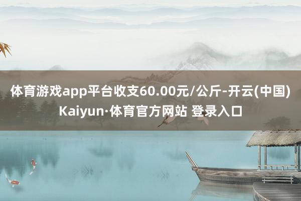 体育游戏app平台收支60.00元/公斤-开云(中国)Kaiyun·体育官方网站 登录入口