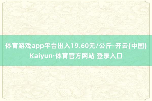 体育游戏app平台出入19.60元/公斤-开云(中国)Kaiyun·体育官方网站 登录入口