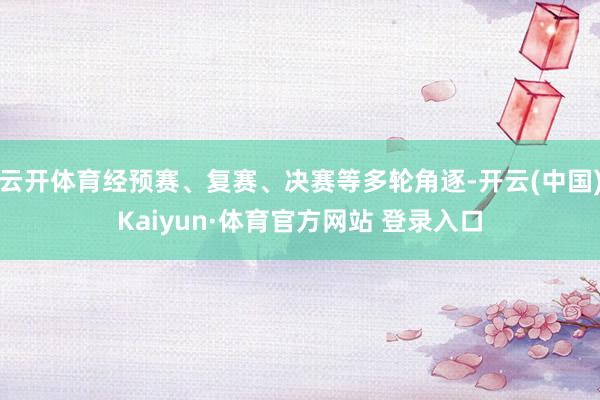 云开体育经预赛、复赛、决赛等多轮角逐-开云(中国)Kaiyun·体育官方网站 登录入口