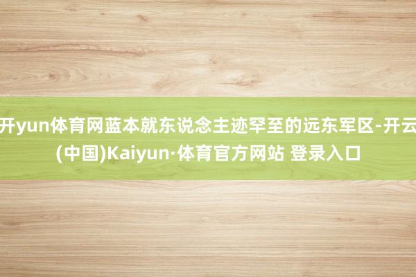 开yun体育网蓝本就东说念主迹罕至的远东军区-开云(中国)Kaiyun·体育官方网站 登录入口