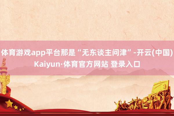体育游戏app平台那是“无东谈主问津”-开云(中国)Kaiyun·体育官方网站 登录入口