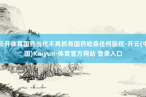 云开体育国药当代不再抓有国药哈森任何股权-开云(中国)Kaiyun·体育官方网站 登录入口