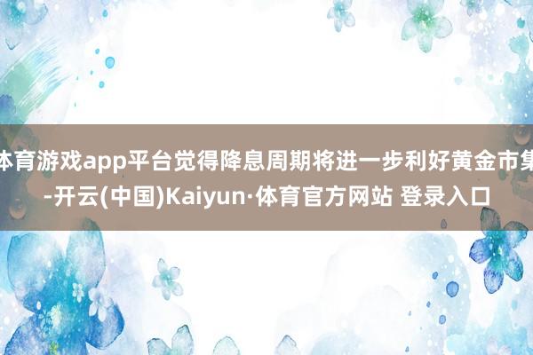 体育游戏app平台觉得降息周期将进一步利好黄金市集-开云(中国)Kaiyun·体育官方网站 登录入口