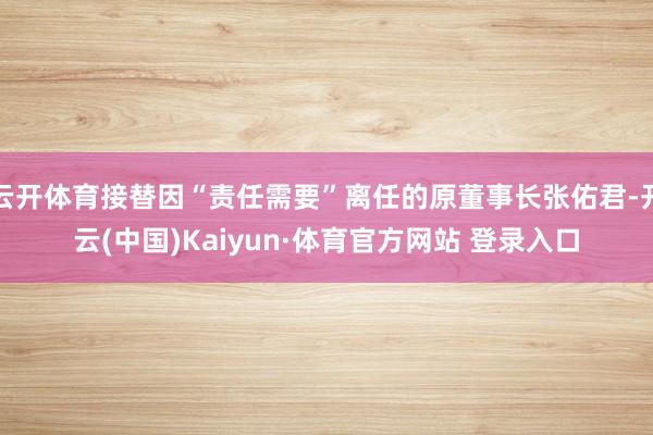 云开体育接替因“责任需要”离任的原董事长张佑君-开云(中国)Kaiyun·体育官方网站 登录入口