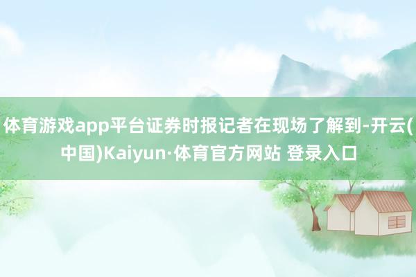 体育游戏app平台证券时报记者在现场了解到-开云(中国)Kaiyun·体育官方网站 登录入口