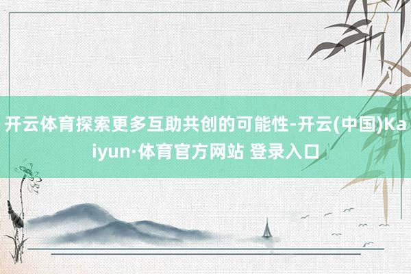 开云体育探索更多互助共创的可能性-开云(中国)Kaiyun·体育官方网站 登录入口