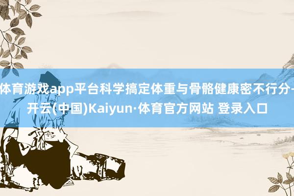 体育游戏app平台科学搞定体重与骨骼健康密不行分-开云(中国)Kaiyun·体育官方网站 登录入口