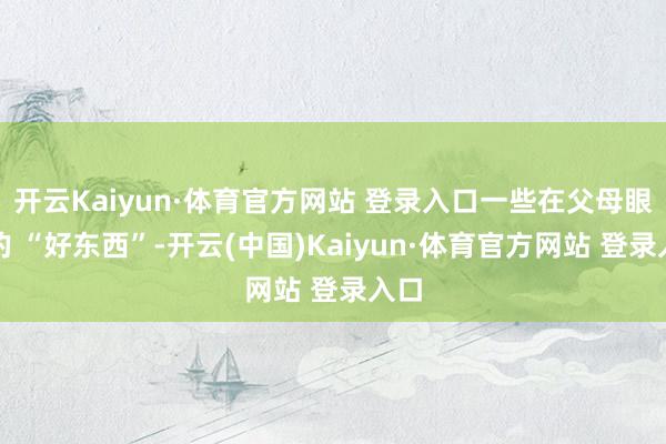 开云Kaiyun·体育官方网站 登录入口一些在父母眼中的 “好东西”-开云(中国)Kaiyun·体育官方网站 登录入口