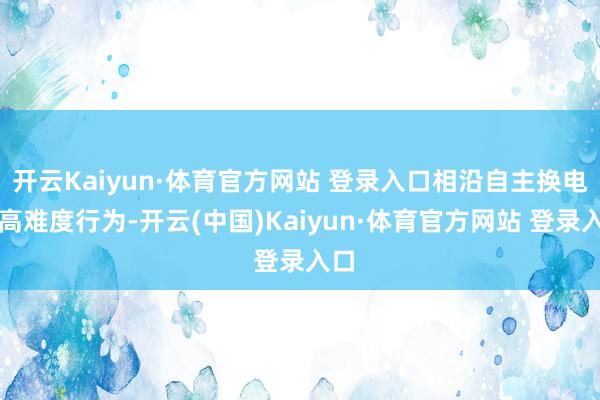 开云Kaiyun·体育官方网站 登录入口相沿自主换电等高难度行为-开云(中国)Kaiyun·体育官方网站 登录入口