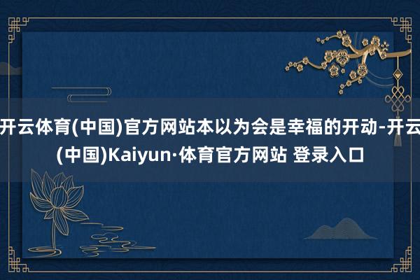 开云体育(中国)官方网站本以为会是幸福的开动-开云(中国)Kaiyun·体育官方网站 登录入口