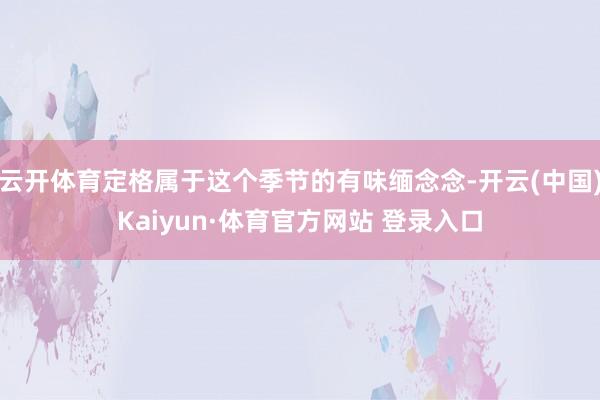 云开体育定格属于这个季节的有味缅念念-开云(中国)Kaiyun·体育官方网站 登录入口