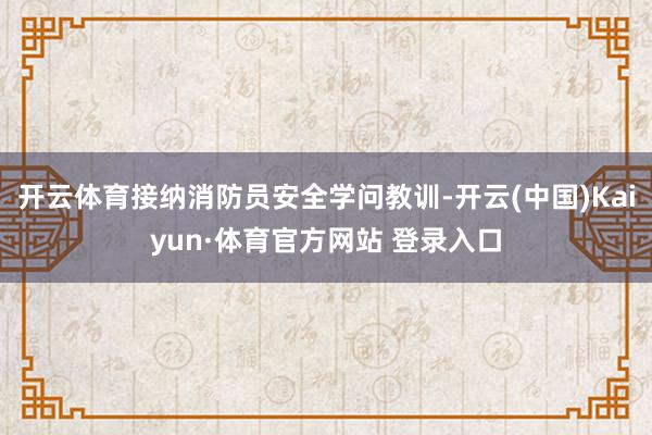 开云体育接纳消防员安全学问教训-开云(中国)Kaiyun·体育官方网站 登录入口