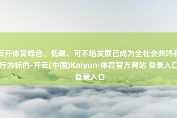 云开体育绿色、低碳、可不绝发展已成为全社会共鸣和行为标的-开云(中国)Kaiyun·体育官方网站 登录入口