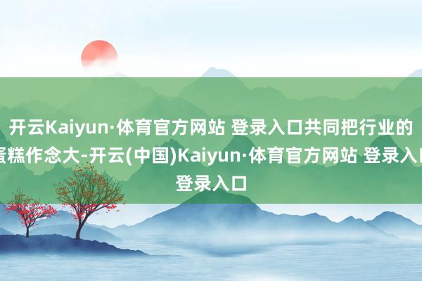 开云Kaiyun·体育官方网站 登录入口共同把行业的蛋糕作念大-开云(中国)Kaiyun·体育官方网站 登录入口