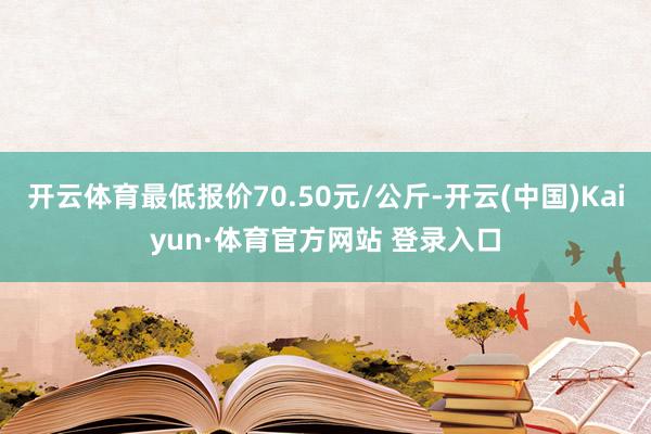 开云体育最低报价70.50元/公斤-开云(中国)Kaiyun·体育官方网站 登录入口