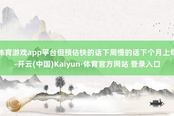 体育游戏app平台但预估快的话下周慢的话下个月上旬-开云(中国)Kaiyun·体育官方网站 登录入口