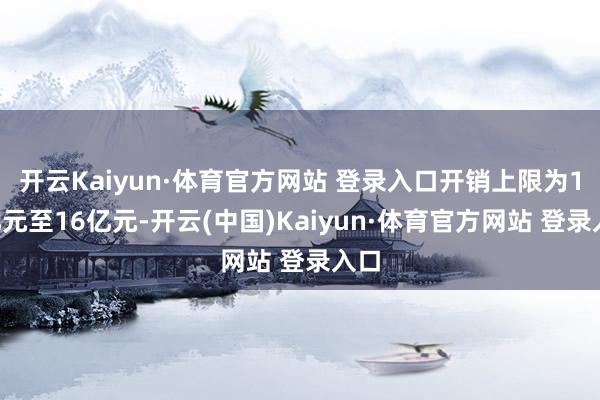 开云Kaiyun·体育官方网站 登录入口开销上限为11亿元至16亿元-开云(中国)Kaiyun·体育官方网站 登录入口