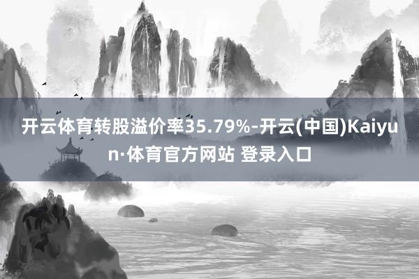 开云体育转股溢价率35.79%-开云(中国)Kaiyun·体育官方网站 登录入口