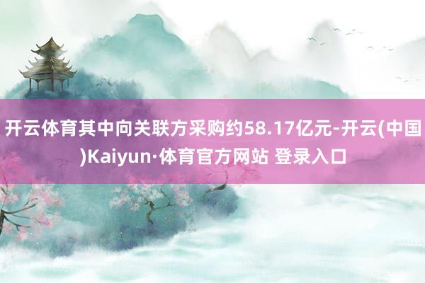 开云体育其中向关联方采购约58.17亿元-开云(中国)Kaiyun·体育官方网站 登录入口