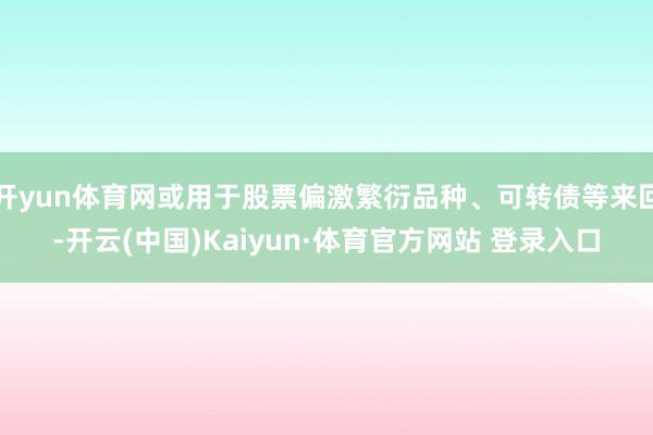 开yun体育网或用于股票偏激繁衍品种、可转债等来回-开云(中国)Kaiyun·体育官方网站 登录入口