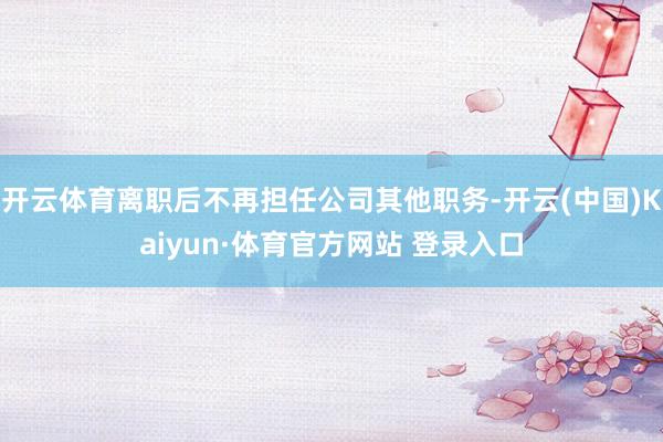 开云体育离职后不再担任公司其他职务-开云(中国)Kaiyun·体育官方网站 登录入口