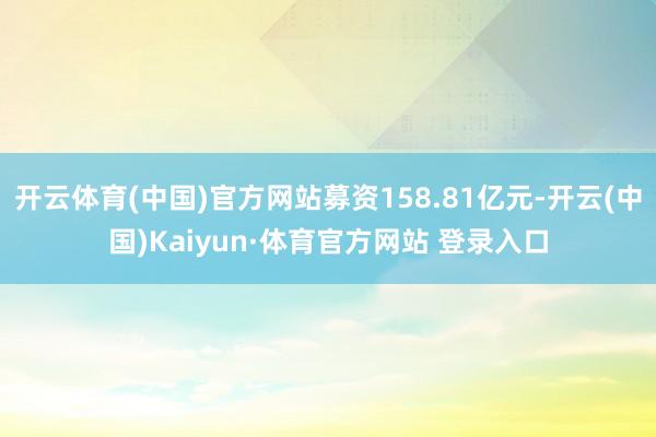 开云体育(中国)官方网站募资158.81亿元-开云(中国)Kaiyun·体育官方网站 登录入口