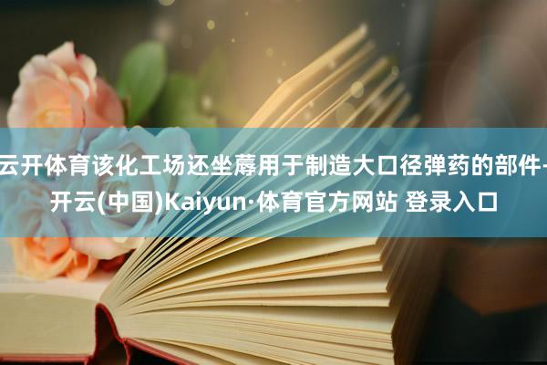 云开体育该化工场还坐蓐用于制造大口径弹药的部件-开云(中国)Kaiyun·体育官方网站 登录入口
