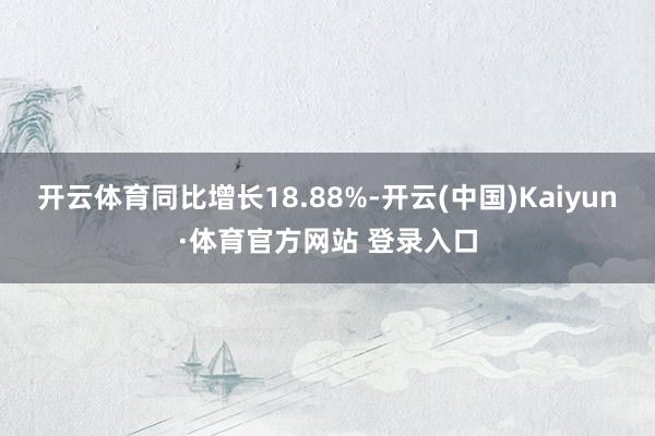 开云体育同比增长18.88%-开云(中国)Kaiyun·体育官方网站 登录入口
